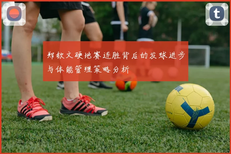郑钦文硬地赛连胜背后的发球进步与体能管理策略分析